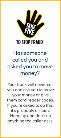 Take 5 to stop fraud - your bank will never call you and ask you to move your money or provide card reader codes.